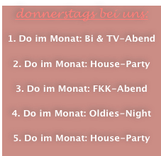 donnerstags bei uns:

1. Do im Monat: Bi & TV-Abend

2. Do im Monat: House-Party

3. Do im Monat: FKK-Abend

4. Do im Monat: Oldies-Night

5. Do im Monat: House-Party
