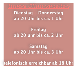 Unsere Öffnungszeiten
Dienstag - Donnerstag
ab 20 Uhr bis ca. 1 Uhr

Freitag
ab 20 uhr bis ca. 2 Uhr

Samstag
ab 20 Uhr bis ca. 3 Uhr

telefonisch erreichbar ab 18 Uhr 